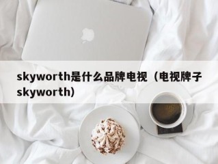 skyworth是什么品牌电视（电视牌子skyworth）