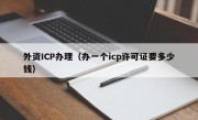 外资ICP办理（办一个icp许可证要多少钱）
